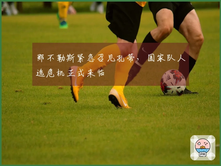 那不勒斯紧急召见孔蒂，国家队人选危机正式来临
