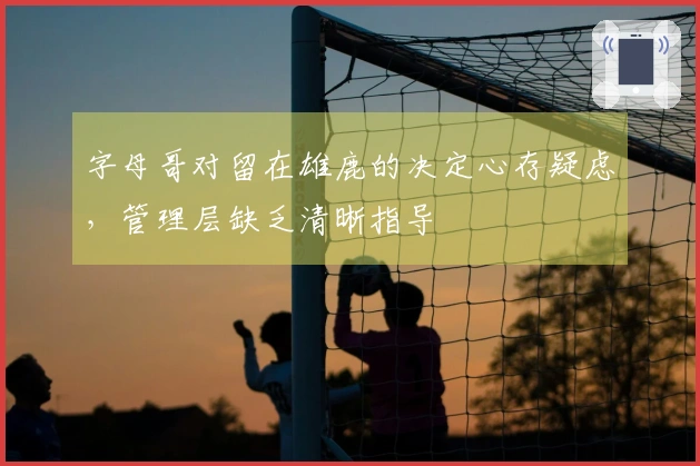 字母哥对留在雄鹿的决定心存疑虑，管理层缺乏清晰指导