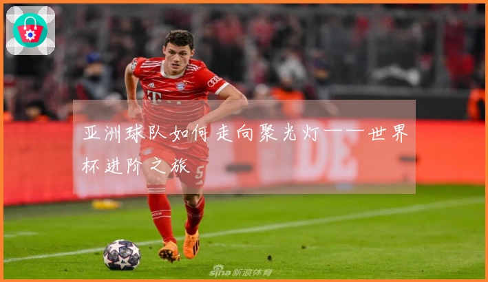 亚洲球队如何走向聚光灯——世界杯进阶之旅