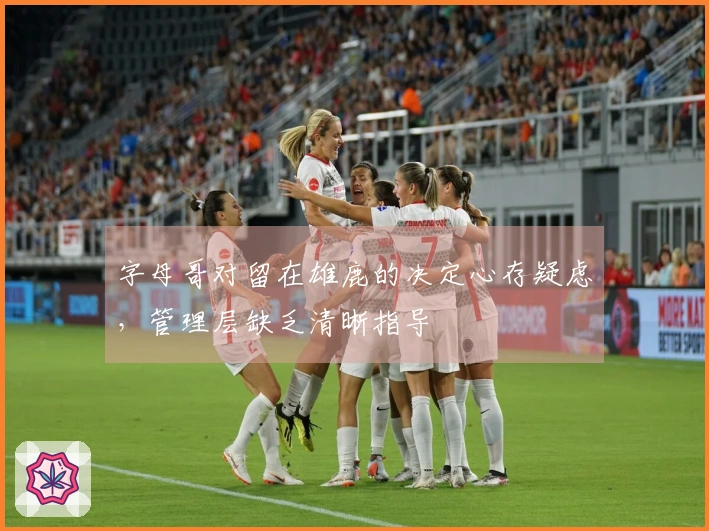 字母哥对留在雄鹿的决定心存疑虑，管理层缺乏清晰指导