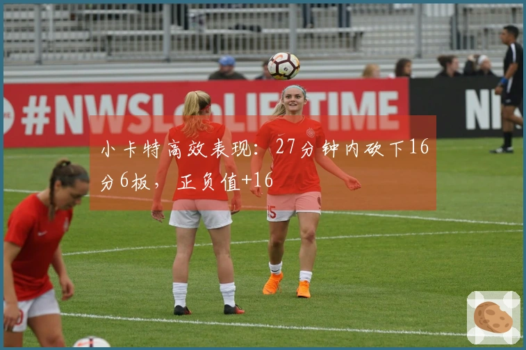 小卡特高效表现：27分钟内砍下16分6板，正负值+16