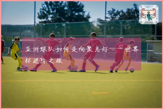 亚洲球队如何走向聚光灯——世界杯进阶之旅