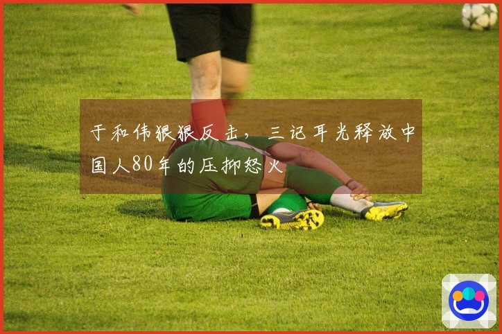 于和伟狠狠反击，三记耳光释放中国人80年的压抑怒火