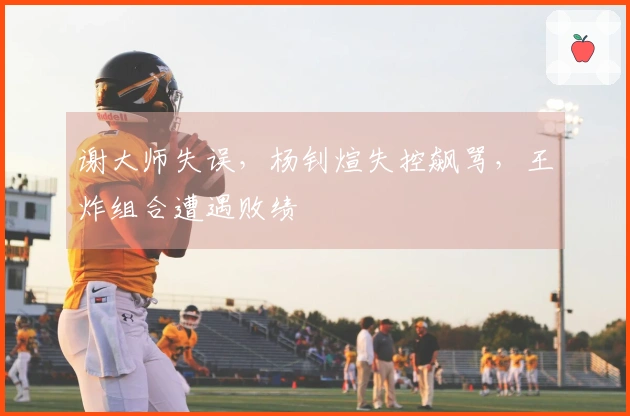 谢大师失误，杨钊煊失控飙骂，王炸组合遭遇败绩