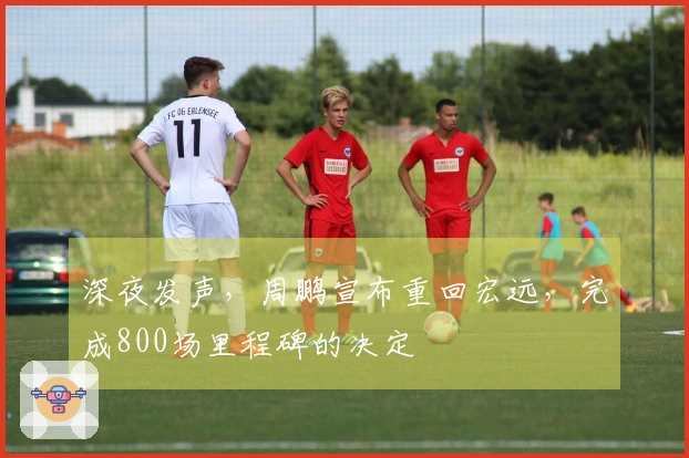 深夜发声，周鹏宣布重回宏远，完成800场里程碑的决定