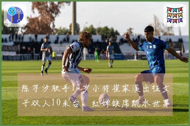 陈芋汐联手14岁小将崔家溪出征女子双人10米台，红婵缺席跳水世界杯决赛
