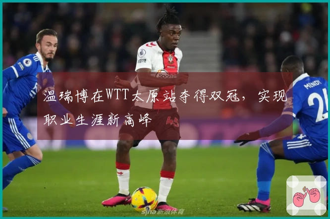 温瑞博在WTT太原站夺得双冠，实现职业生涯新高峰