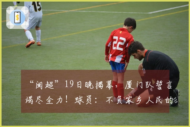 “闽超”19日晚揭幕，厦门队誓言竭尽全力！球员：不负家乡人民的信任